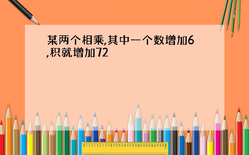 某两个相乘,其中一个数增加6,积就增加72