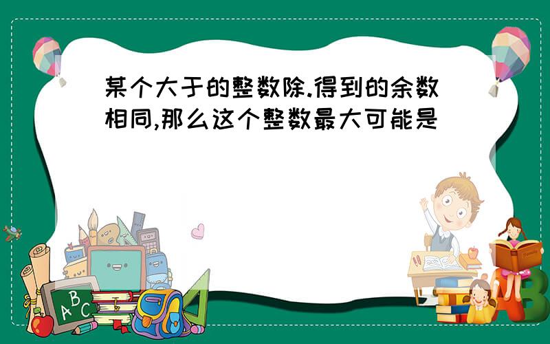 某个大于的整数除.得到的余数相同,那么这个整数最大可能是 ．