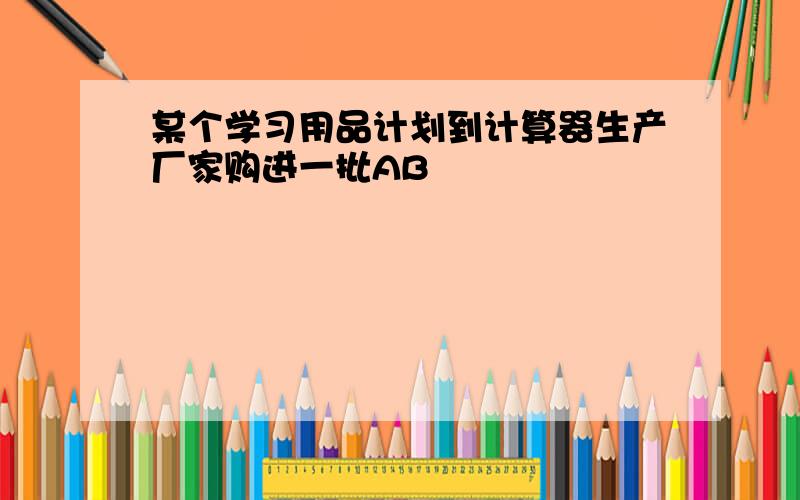 某个学习用品计划到计算器生产厂家购进一批AB