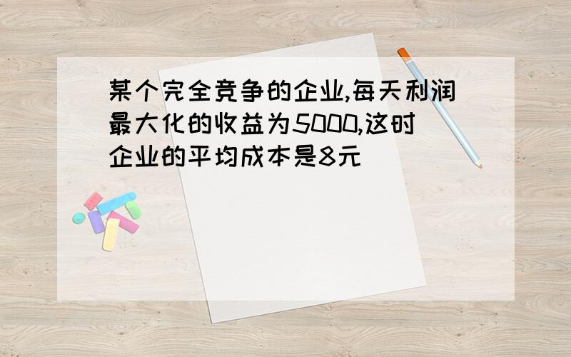 某个完全竞争的企业,每天利润最大化的收益为5000,这时企业的平均成本是8元