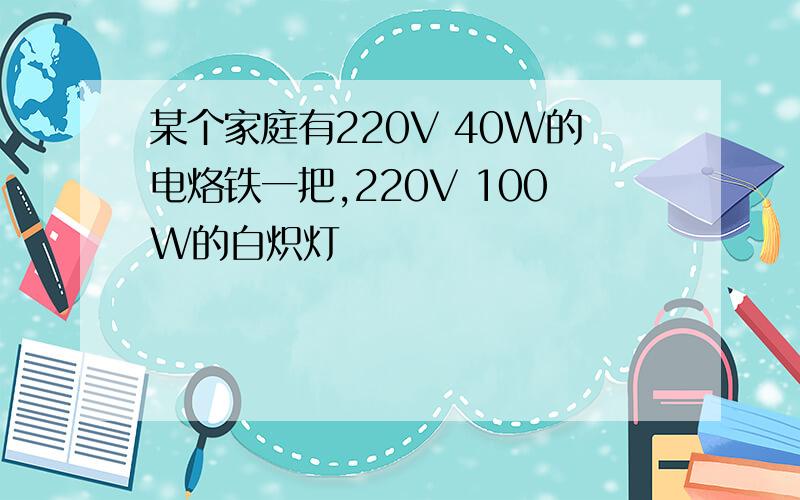 某个家庭有220V 40W的电烙铁一把,220V 100W的白炽灯