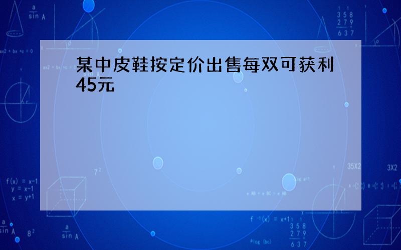 某中皮鞋按定价出售每双可获利45元