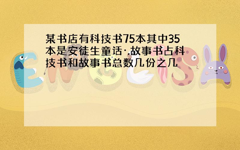 某书店有科技书75本其中35本是安徒生童话·.故事书占科技书和故事书总数几份之几