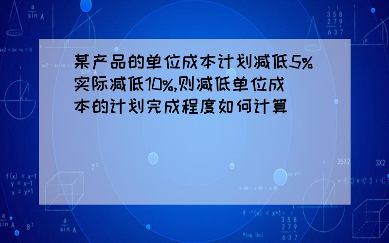 某产品的单位成本计划减低5%实际减低10%,则减低单位成本的计划完成程度如何计算