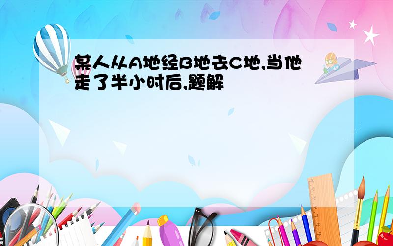 某人从A地经B地去C地,当他走了半小时后,题解