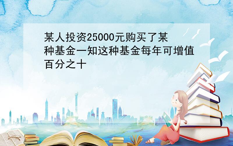 某人投资25000元购买了某种基金一知这种基金每年可增值百分之十