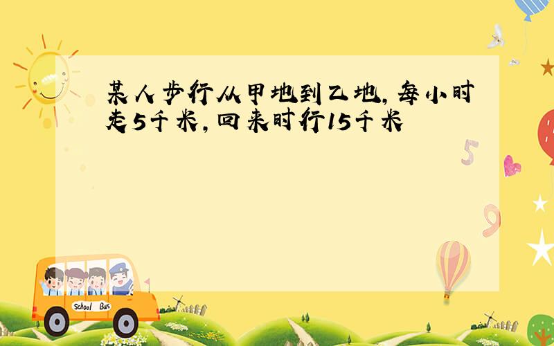 某人步行从甲地到乙地,每小时走5千米,回来时行15千米