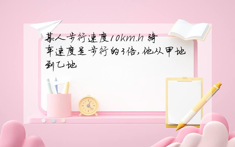 某人步行速度10km.h 骑车速度是步行的3倍,他从甲地到乙地