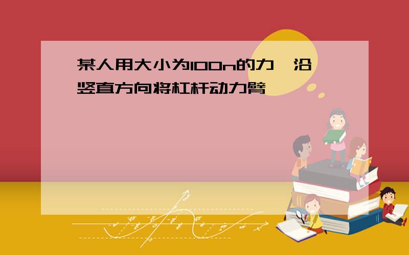 某人用大小为100n的力,沿竖直方向将杠杆动力臂