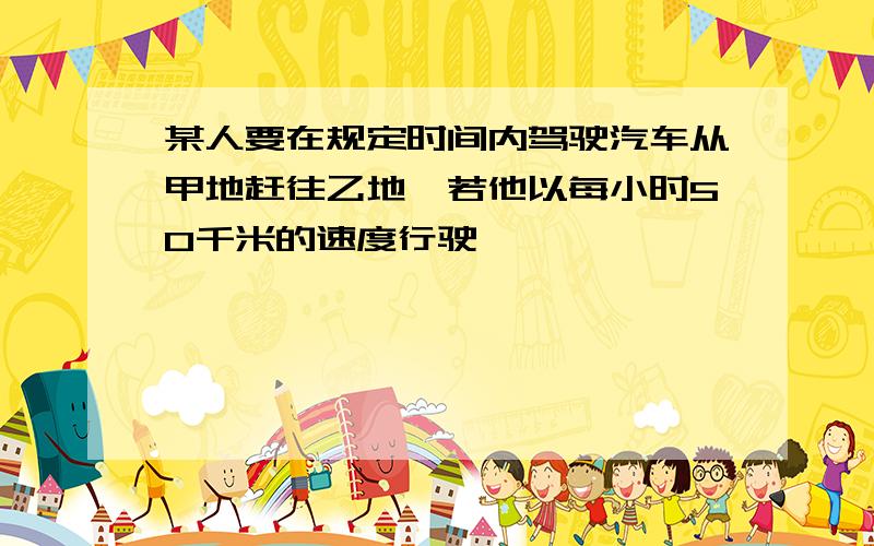 某人要在规定时间内驾驶汽车从甲地赶往乙地,若他以每小时50千米的速度行驶,