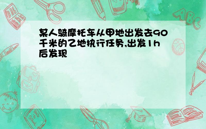 某人骑摩托车从甲地出发去90千米的乙地执行任务,出发1h后发现