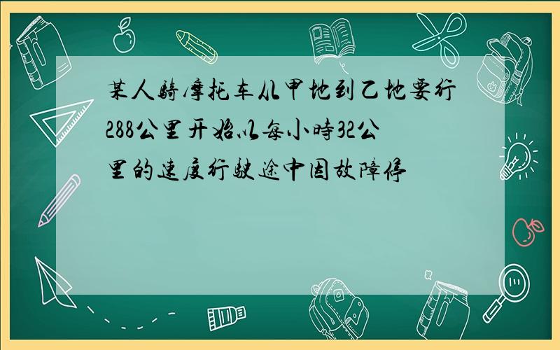 某人骑摩托车从甲地到乙地要行288公里开始以每小时32公里的速度行驶途中因故障停