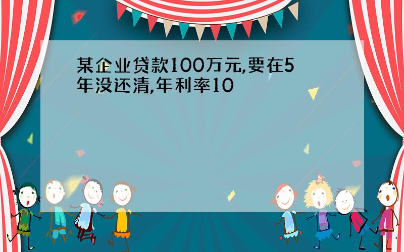 某企业贷款100万元,要在5年没还清,年利率10