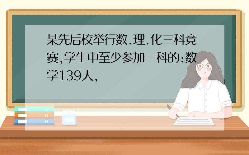 某先后校举行数.理.化三科竞赛,学生中至少参加一科的:数学139人,