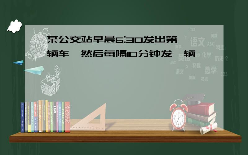 某公交站早晨6:30发出第一辆车,然后每隔10分钟发一辆,