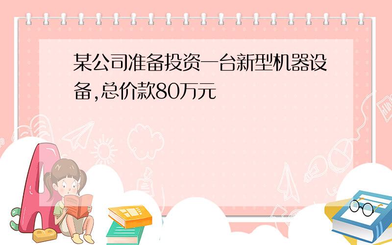 某公司准备投资一台新型机器设备,总价款80万元