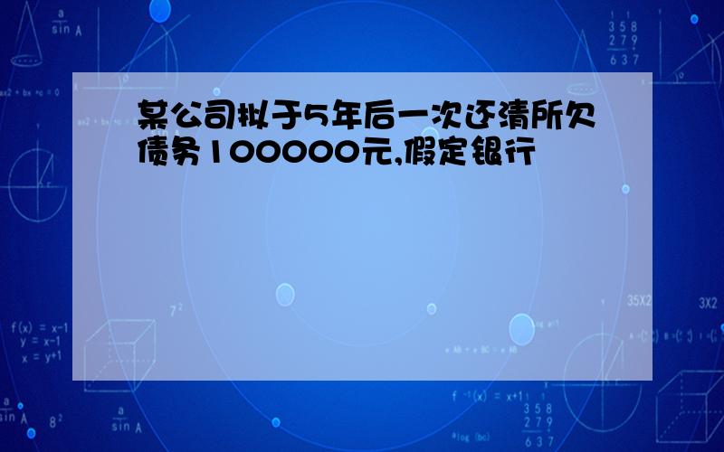 某公司拟于5年后一次还清所欠债务100000元,假定银行