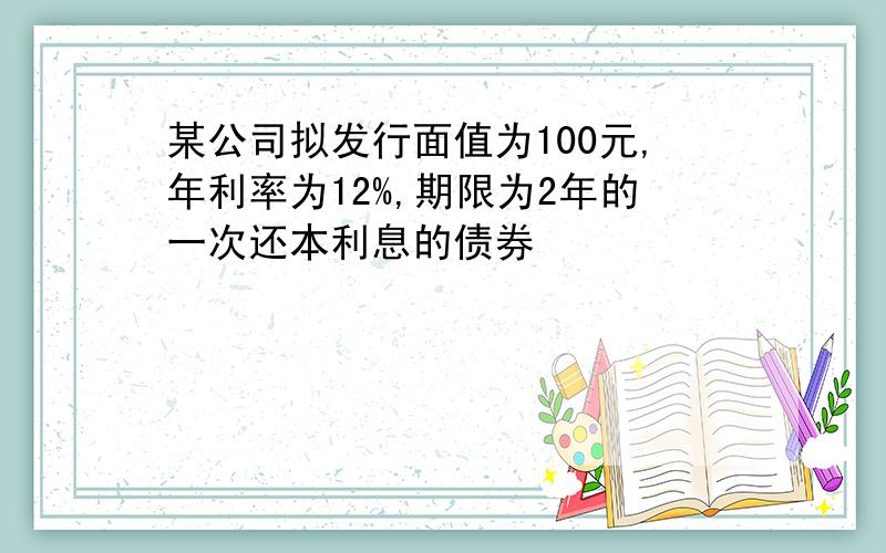 某公司拟发行面值为100元,年利率为12%,期限为2年的一次还本利息的债券