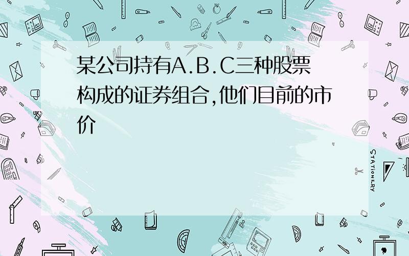 某公司持有A.B.C三种股票构成的证券组合,他们目前的市价