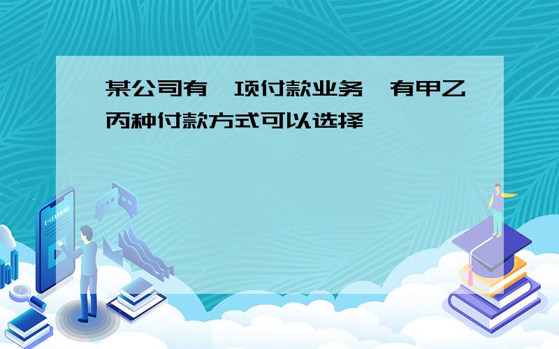 某公司有一项付款业务,有甲乙丙种付款方式可以选择