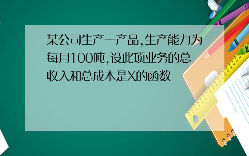 某公司生产一产品,生产能力为每月100吨,设此项业务的总收入和总成本是X的函数