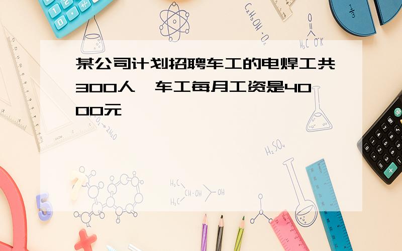 某公司计划招聘车工的电焊工共300人,车工每月工资是4000元