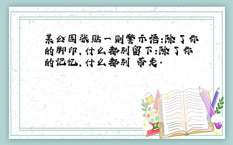 某公园张贴一则警示语:除了你的脚印,什么都别留下:除了你的记忆,什么都别 带走.