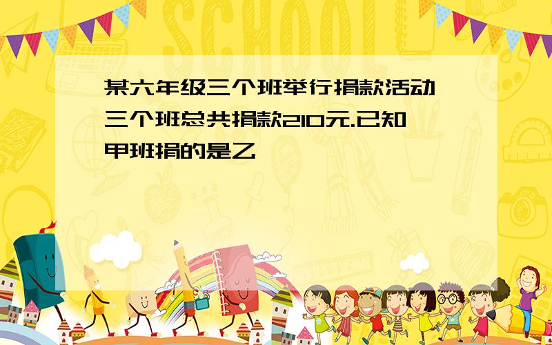 某六年级三个班举行捐款活动,三个班总共捐款210元.已知甲班捐的是乙