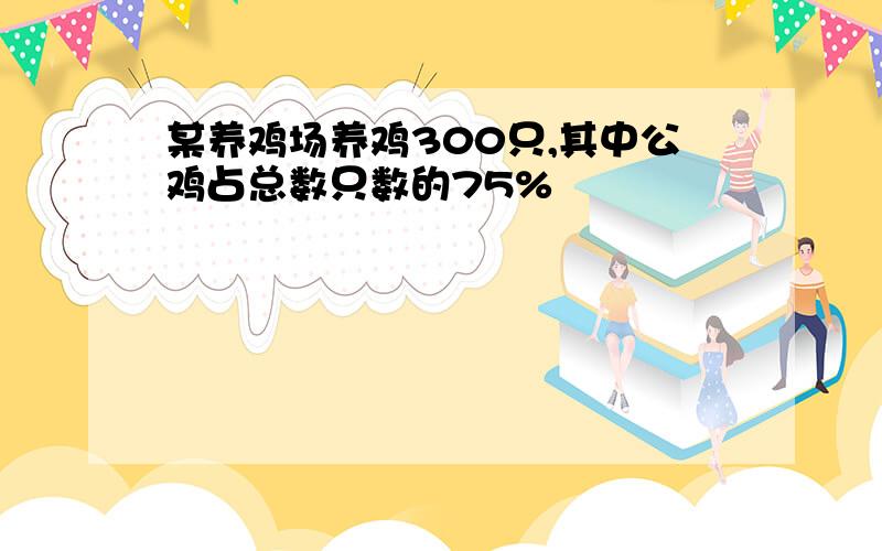 某养鸡场养鸡300只,其中公鸡占总数只数的75%