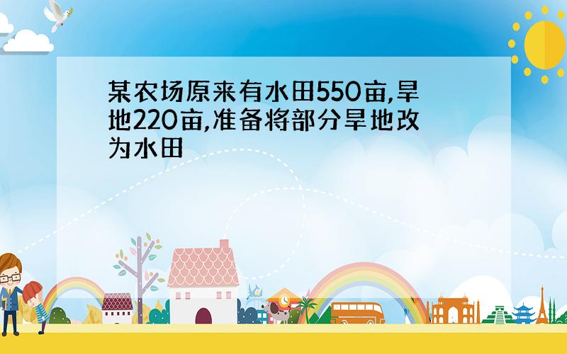 某农场原来有水田550亩,旱地220亩,准备将部分旱地改为水田