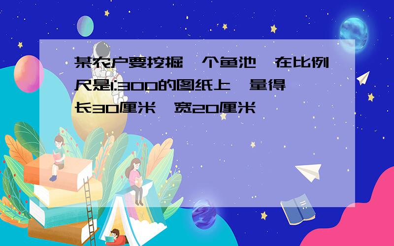 某农户要挖掘一个鱼池,在比例尺是1:300的图纸上,量得长30厘米,宽20厘米,