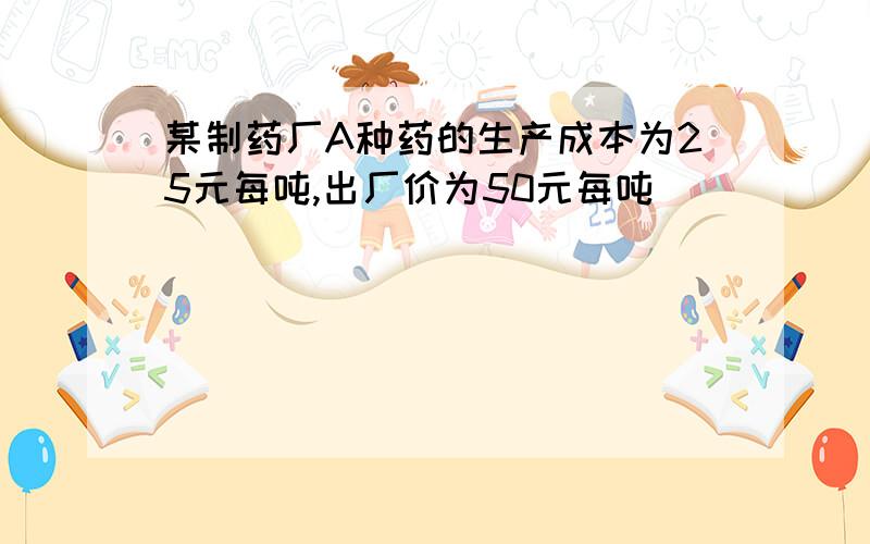 某制药厂A种药的生产成本为25元每吨,出厂价为50元每吨