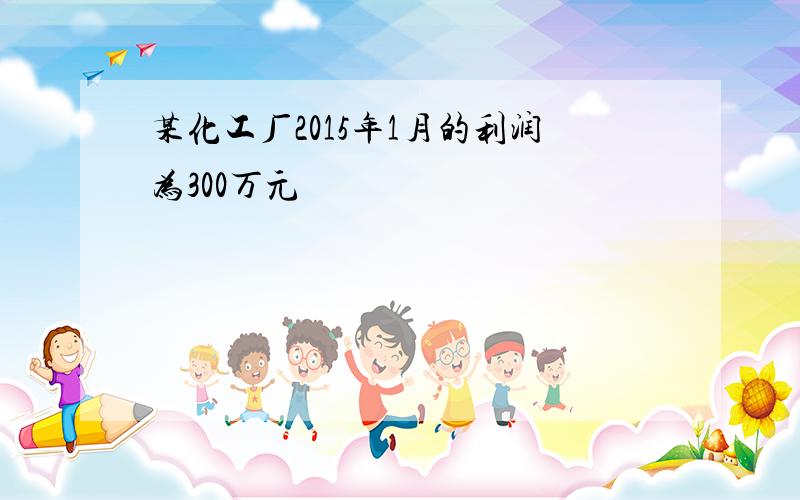 某化工厂2015年1月的利润为300万元