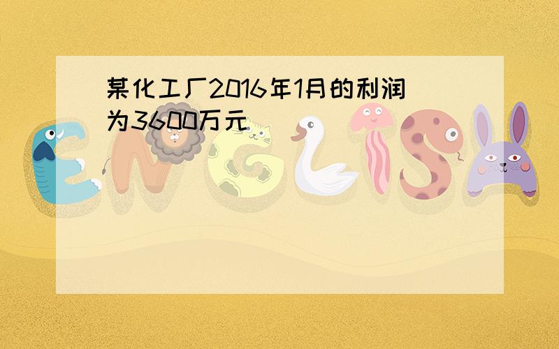 某化工厂2016年1月的利润为3600万元