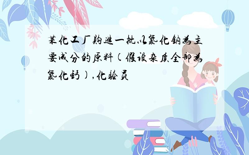 某化工厂购进一批以氯化钠为主要成分的原料(假设杂质全部为氯化钙),化验员