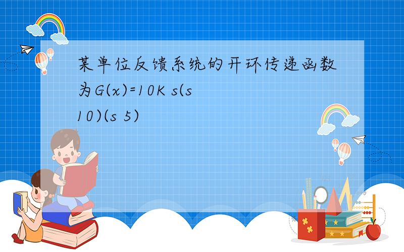 某单位反馈系统的开环传递函数为G(x)=10K s(s 10)(s 5)