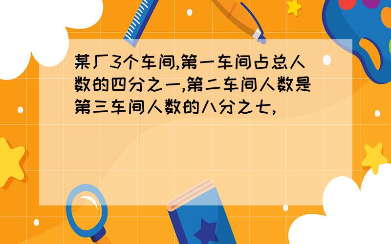 某厂3个车间,第一车间占总人数的四分之一,第二车间人数是第三车间人数的八分之七,