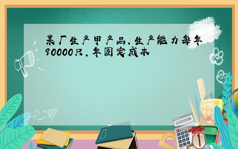 某厂生产甲产品,生产能力每年90000只,年固定成本