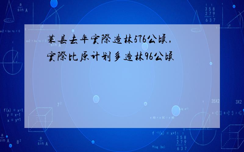 某县去年实际造林576公顷,实际比原计划多造林96公顷