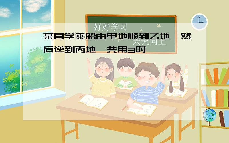 某同学乘船由甲地顺到乙地,然后逆到丙地,共用3时