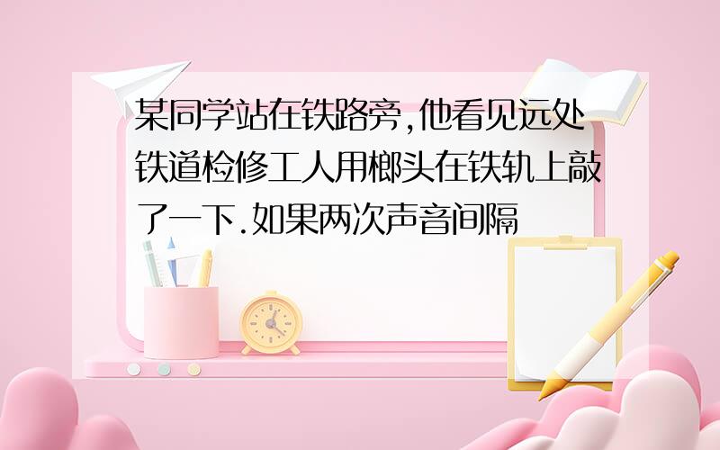 某同学站在铁路旁,他看见远处铁道检修工人用榔头在铁轨上敲了一下.如果两次声音间隔