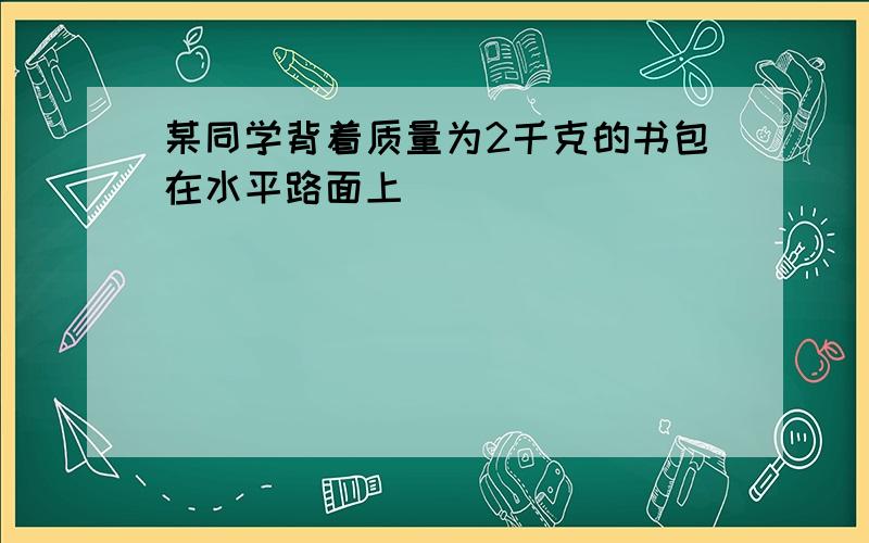 某同学背着质量为2千克的书包在水平路面上