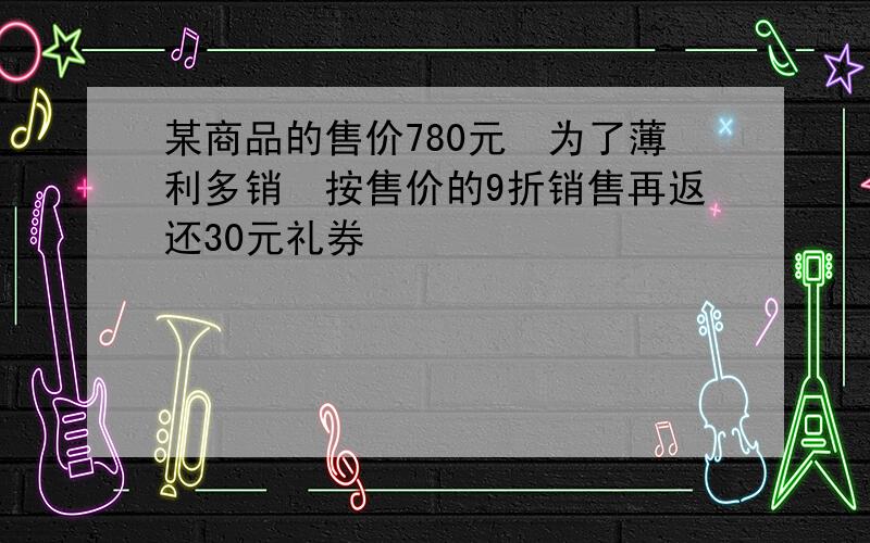 某商品的售价780元为了薄利多销按售价的9折销售再返还30元礼券