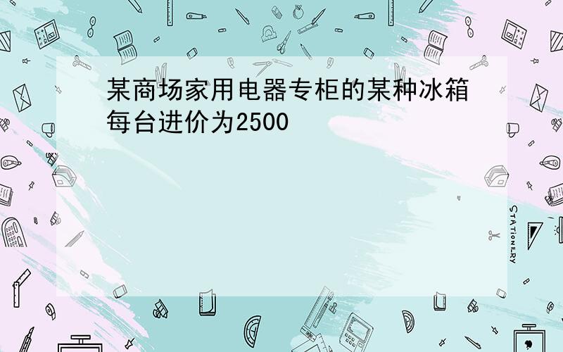 某商场家用电器专柜的某种冰箱每台进价为2500