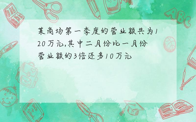 某商场第一季度的营业额共为120万元,其中二月份比一月份营业额的3倍还多10万元