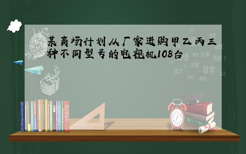 某商场计划从厂家进购甲乙丙三种不同型号的电视机108台