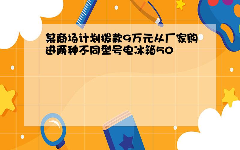 某商场计划拨款9万元从厂家购进两种不同型号电冰箱50