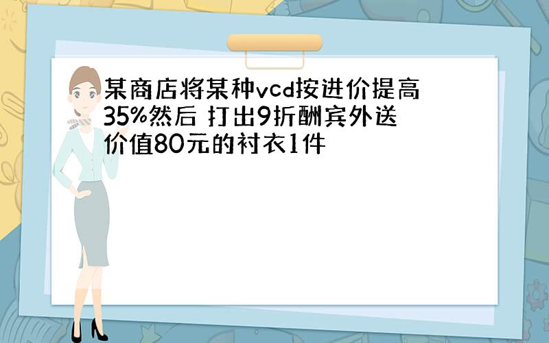 某商店将某种vcd按进价提高35%然后 打出9折酬宾外送价值80元的衬衣1件