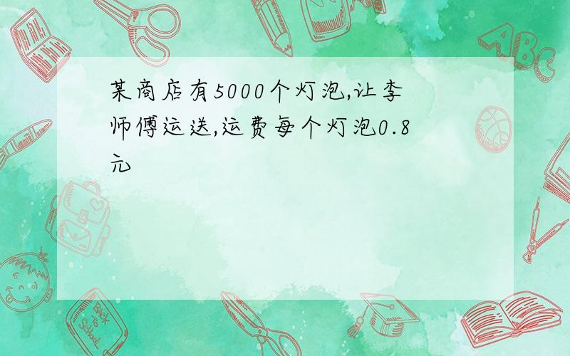 某商店有5000个灯泡,让李师傅运送,运费每个灯泡0.8元