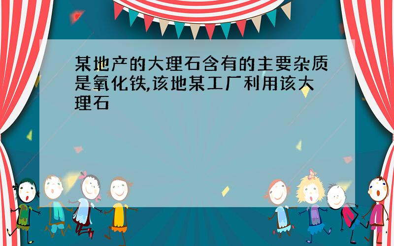 某地产的大理石含有的主要杂质是氧化铁,该地某工厂利用该大理石